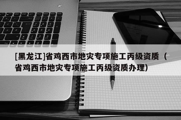 [黑龍江]省雞西市地災專項施工丙級資質（省雞西市地災專項施工丙級資質辦理）