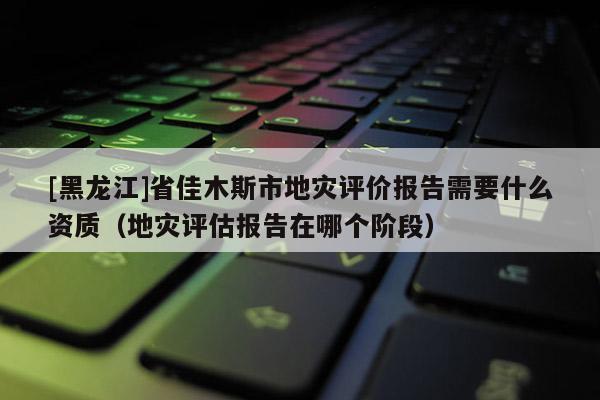 [黑龍江]省佳木斯市地災評價報告需要什么資質（地災評估報告在哪個階段）