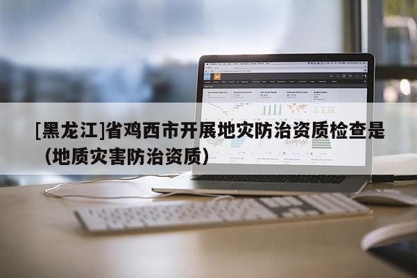 [黑龍江]省雞西市開展地災防治資質檢查是（地質災害防治資質）