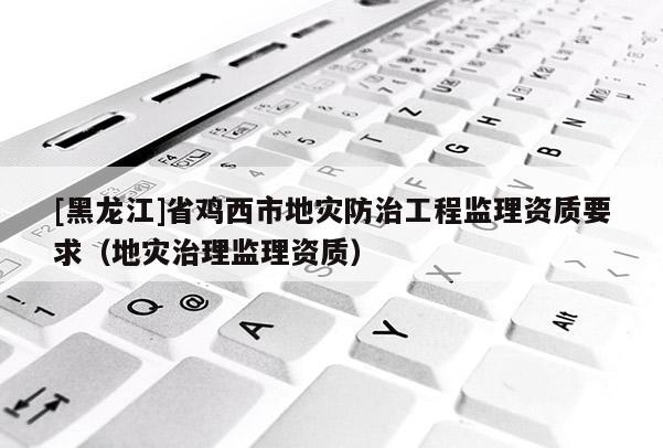 [黑龍江]省雞西市地災防治工程監理資質要求（地災治理監理資質）