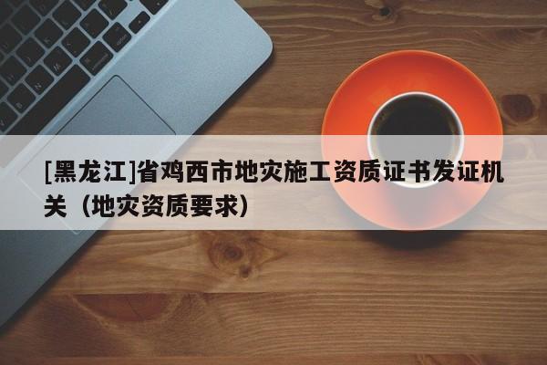 [黑龍江]省雞西市地災施工資質證書發證機關（地災資質要求）