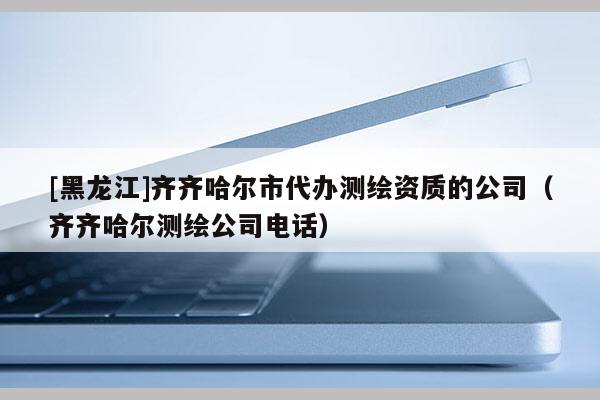 [黑龍江]齊齊哈爾市代辦測繪資質的公司（齊齊哈爾測繪公司電話）