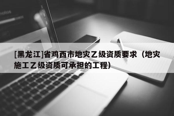 [黑龍江]省雞西市地災乙級資質要求（地災施工乙級資質可承擔的工程）