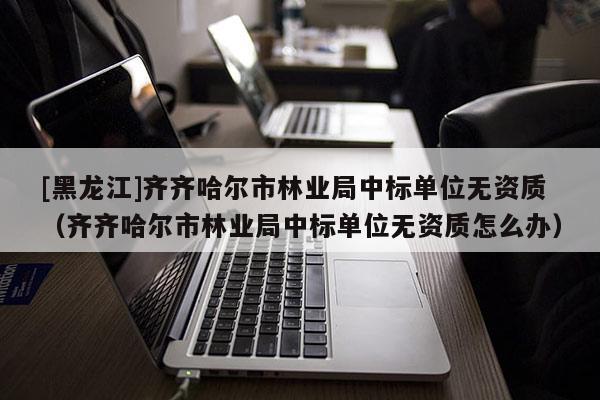 [黑龍江]齊齊哈爾市林業局中標單位無資質（齊齊哈爾市林業局中標單位無資質怎么辦）