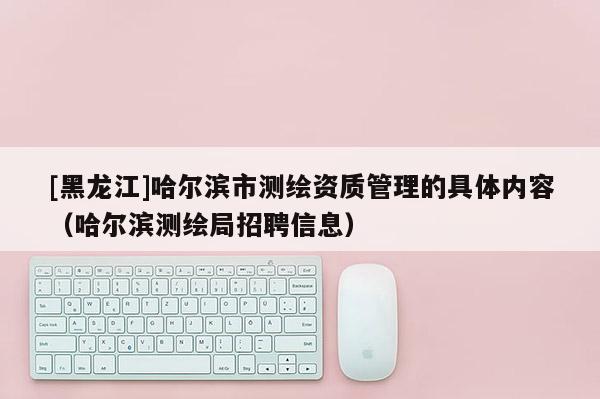 [黑龍江]哈爾濱市測繪資質管理的具體內容（哈爾濱測繪局招聘信息）