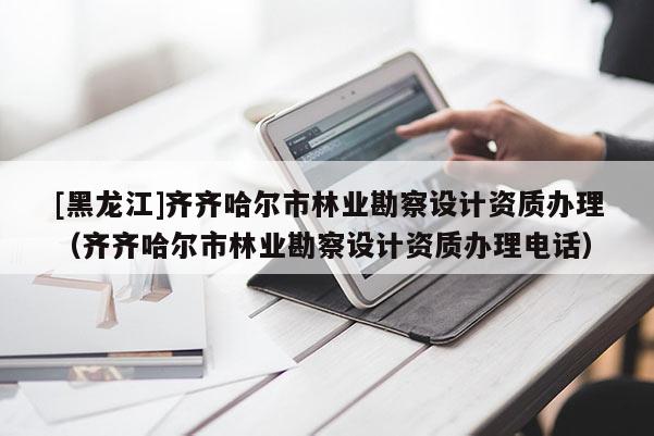 [黑龍江]齊齊哈爾市林業勘察設計資質辦理（齊齊哈爾市林業勘察設計資質辦理電話）