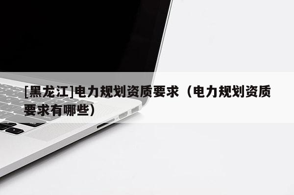 [黑龍江]電力規(guī)劃資質(zhì)要求（電力規(guī)劃資質(zhì)要求有哪些）