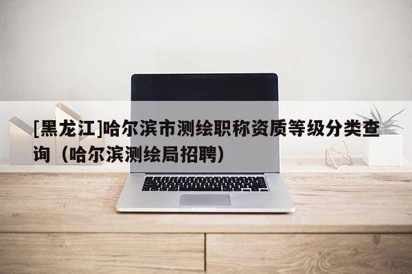 [黑龍江]哈爾濱市測繪職稱資質等級分類查詢（哈爾濱測繪局招聘）