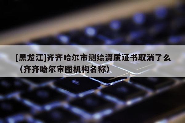 [黑龍江]齊齊哈爾市測繪資質(zhì)證書取消了么（齊齊哈爾審圖機(jī)構(gòu)名稱）