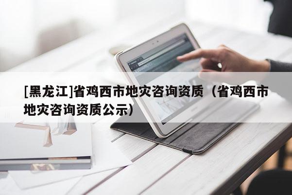 [黑龍江]省雞西市地災咨詢資質（省雞西市地災咨詢資質公示）