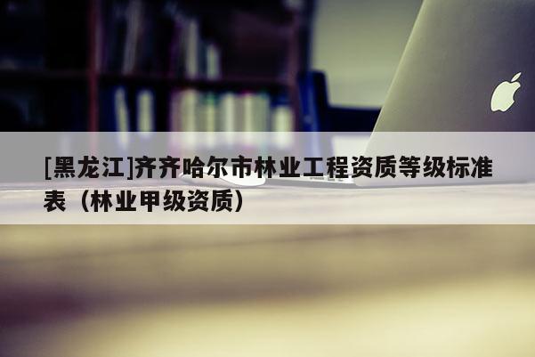 [黑龍江]齊齊哈爾市林業工程資質等級標準表（林業甲級資質）