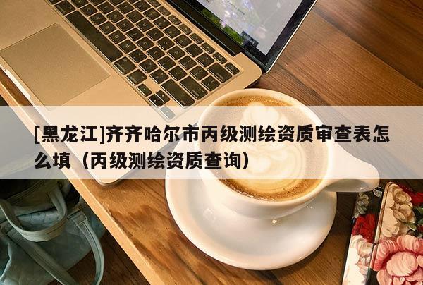 [黑龍江]齊齊哈爾市丙級測繪資質審查表怎么填（丙級測繪資質查詢）