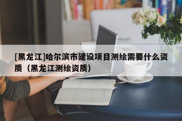 [黑龍江]哈爾濱市建設項目測繪需要什么資質（黑龍江測繪資質）