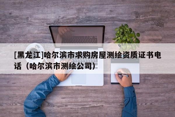 [黑龍江]哈爾濱市求購房屋測繪資質證書電話（哈爾濱市測繪公司）