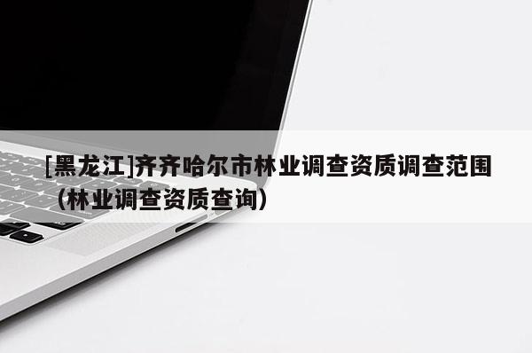 [黑龍江]齊齊哈爾市林業調查資質調查范圍（林業調查資質查詢）