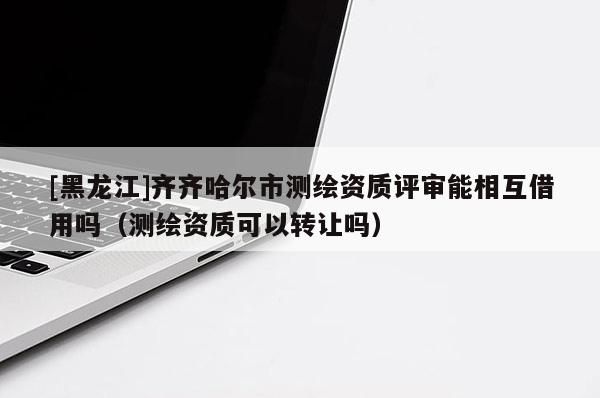 [黑龍江]齊齊哈爾市測繪資質評審能相互借用嗎（測繪資質可以轉讓嗎）
